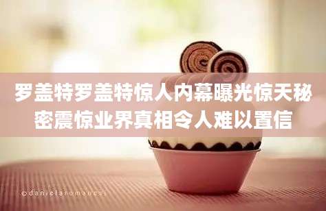 罗盖特罗盖特惊人内幕曝光惊天秘密震惊业界真相令人难以置信