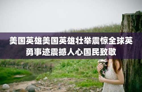 美国英雄美国英雄壮举震惊全球英勇事迹震撼人心国民致敬