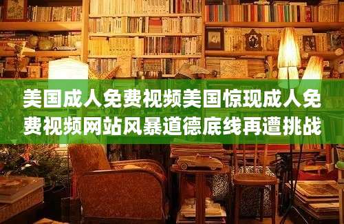 美国成人免费视频美国惊现成人免费视频网站风暴道德底线再遭挑战