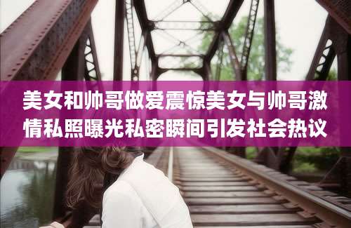 美女和帅哥做爱震惊美女与帅哥激情私照曝光私密瞬间引发社会热议