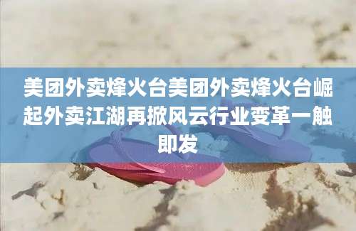 美团外卖烽火台美团外卖烽火台崛起外卖江湖再掀风云行业变革一触即发