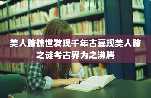 美人蹄惊世发现千年古墓现美人蹄之谜考古界为之沸腾