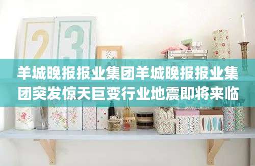 羊城晚报报业集团羊城晚报报业集团突发惊天巨变行业地震即将来临
