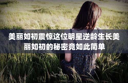 美丽如初震惊这位明星逆龄生长美丽如初的秘密竟如此简单