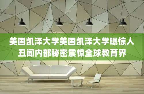 美国凯泽大学美国凯泽大学曝惊人丑闻内部秘密震惊全球教育界