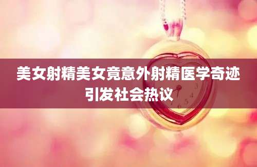 美女射精美女竟意外射精医学奇迹引发社会热议