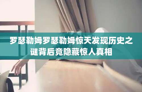 罗瑟勒姆罗瑟勒姆惊天发现历史之谜背后竟隐藏惊人真相