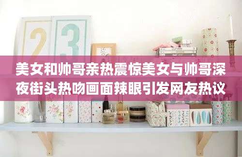 美女和帅哥亲热震惊美女与帅哥深夜街头热吻画面辣眼引发网友热议