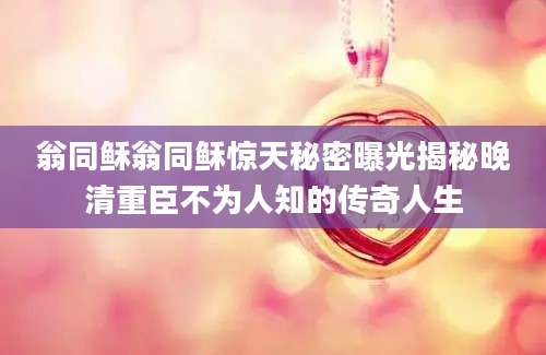 翁同稣翁同稣惊天秘密曝光揭秘晚清重臣不为人知的传奇人生