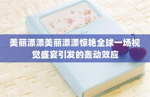 美丽漂漂美丽漂漂惊艳全球一场视觉盛宴引发的轰动效应