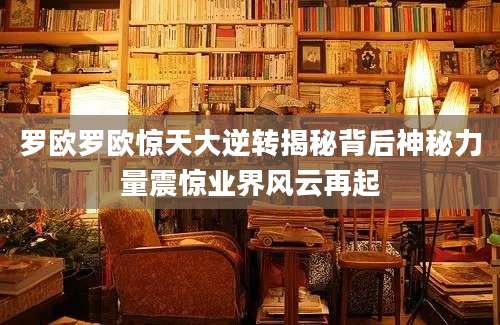 罗欧罗欧惊天大逆转揭秘背后神秘力量震惊业界风云再起