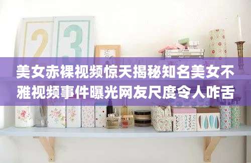 美女赤裸视频惊天揭秘知名美女不雅视频事件曝光网友尺度令人咋舌