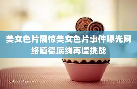 美女色片震惊美女色片事件曝光网络道德底线再遭挑战