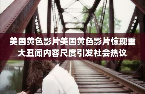 美国黄色影片美国黄色影片惊现重大丑闻内容尺度引发社会热议