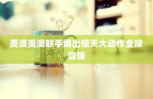 美澳美澳联手爆出惊天大动作全球震惊