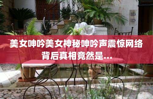 美女呻吟美女神秘呻吟声震惊网络背后真相竟然是...