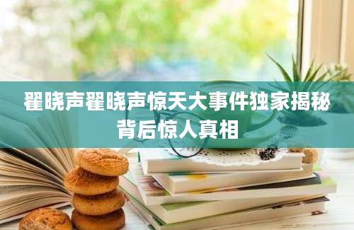 翟晓声翟晓声惊天大事件独家揭秘背后惊人真相