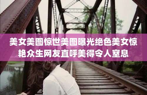 美女美图惊世美图曝光绝色美女惊艳众生网友直呼美得令人窒息