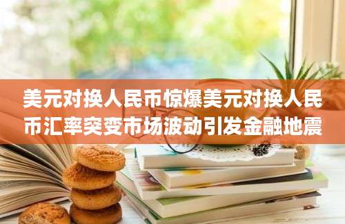 美元对换人民币惊爆美元对换人民币汇率突变市场波动引发金融地震