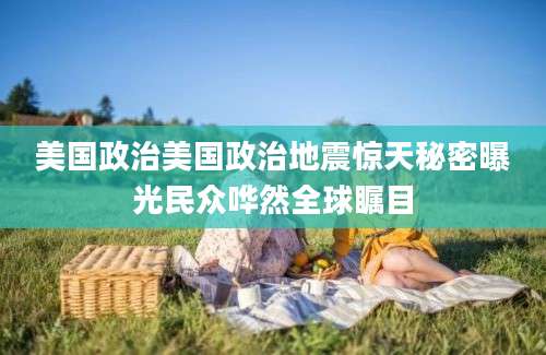 美国政治美国政治地震惊天秘密曝光民众哗然全球瞩目