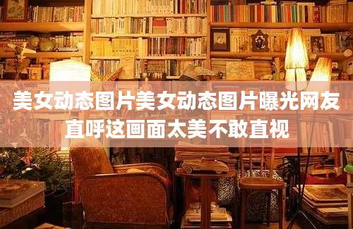 美女动态图片美女动态图片曝光网友直呼这画面太美不敢直视