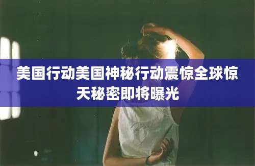 美国行动美国神秘行动震惊全球惊天秘密即将曝光