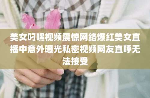 美女叼嘿视频震惊网络爆红美女直播中意外曝光私密视频网友直呼无法接受
