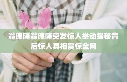 翁德隆翁德隆突发惊人举动揭秘背后惊人真相震惊全网