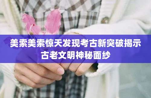 美索美索惊天发现考古新突破揭示古老文明神秘面纱