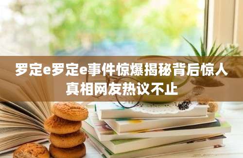罗定e罗定e事件惊爆揭秘背后惊人真相网友热议不止
