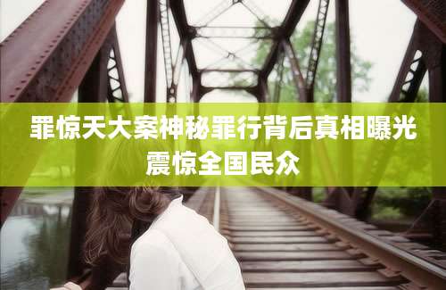 罪惊天大案神秘罪行背后真相曝光震惊全国民众