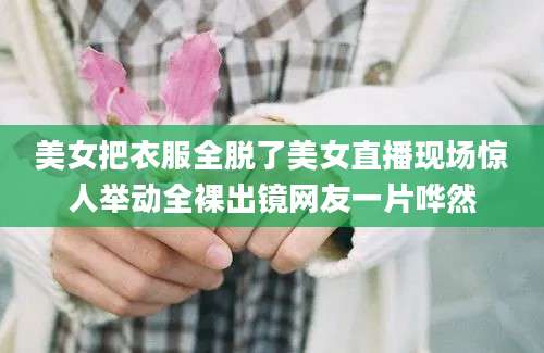 美女把衣服全脱了美女直播现场惊人举动全裸出镜网友一片哗然
