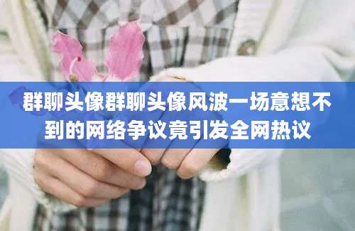 群聊头像群聊头像风波一场意想不到的网络争议竟引发全网热议