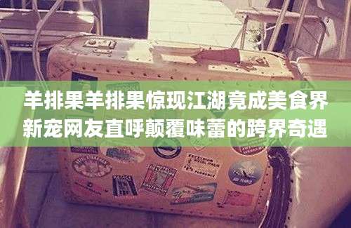 羊排果羊排果惊现江湖竟成美食界新宠网友直呼颠覆味蕾的跨界奇遇