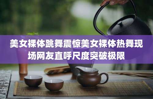 美女裸体跳舞震惊美女裸体热舞现场网友直呼尺度突破极限