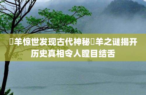 羬羊惊世发现古代神秘羬羊之谜揭开历史真相令人瞠目结舌