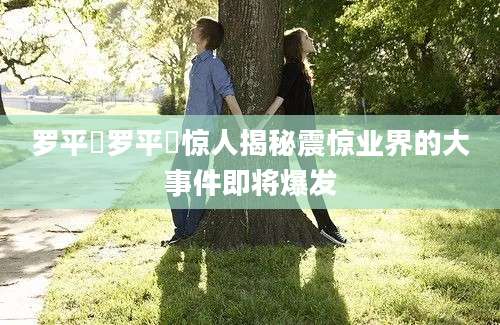 罗平烺罗平烺惊人揭秘震惊业界的大事件即将爆发