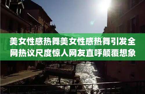 美女性感热舞美女性感热舞引发全网热议尺度惊人网友直呼颠覆想象