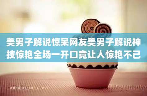 美男子解说惊呆网友美男子解说神技惊艳全场一开口竟让人惊艳不已