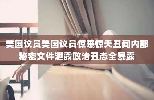 美国议员美国议员惊曝惊天丑闻内部秘密文件泄露政治丑态全暴露