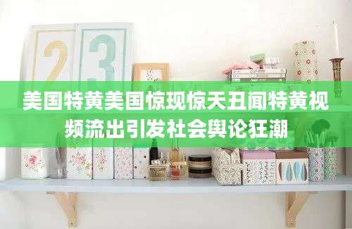 美国特黄美国惊现惊天丑闻特黄视频流出引发社会舆论狂潮