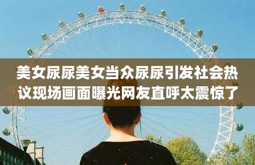 美女尿尿美女当众尿尿引发社会热议现场画面曝光网友直呼太震惊了