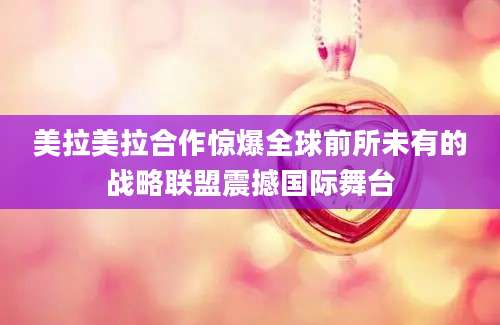 美拉美拉合作惊爆全球前所未有的战略联盟震撼国际舞台
