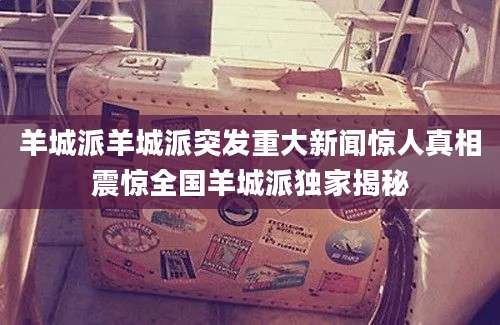 羊城派羊城派突发重大新闻惊人真相震惊全国羊城派独家揭秘