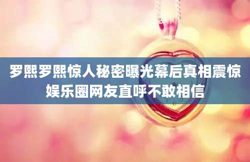 罗熙罗熙惊人秘密曝光幕后真相震惊娱乐圈网友直呼不敢相信