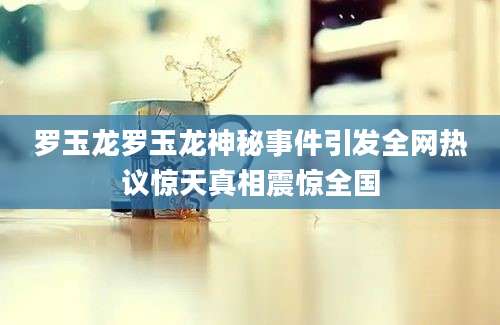 罗玉龙罗玉龙神秘事件引发全网热议惊天真相震惊全国