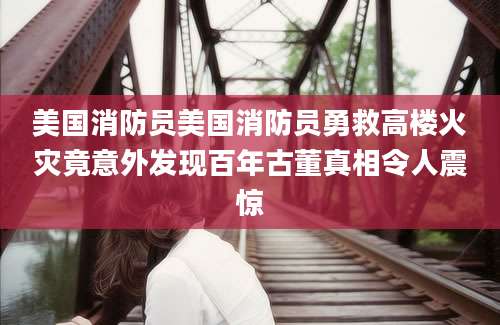 美国消防员美国消防员勇救高楼火灾竟意外发现百年古董真相令人震惊