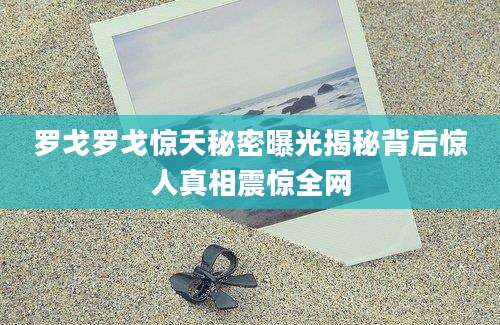 罗戈罗戈惊天秘密曝光揭秘背后惊人真相震惊全网