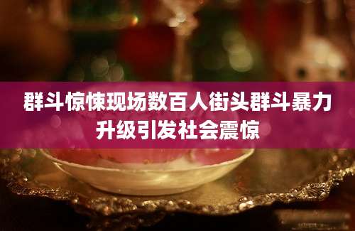 群斗惊悚现场数百人街头群斗暴力升级引发社会震惊