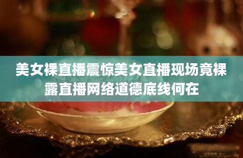 美女裸直播震惊美女直播现场竟裸露直播网络道德底线何在